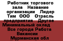 Работник торгового зала › Название организации ­ Лидер Тим, ООО › Отрасль предприятия ­ Другое › Минимальный оклад ­ 1 - Все города Работа » Вакансии   . Мурманская обл.,Полярные Зори г.